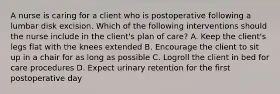 A nurse is caring for a client who is postoperative following a lumbar disk excision. Which of the following interventions should the nurse include in the client's plan of care? A. Keep the client's legs flat with the knees extended B. Encourage the client to sit up in a chair for as long as possible C. Logroll the client in bed for care procedures D. Expect urinary retention for the first postoperative day