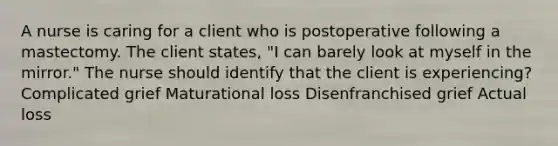 A nurse is caring for a client who is postoperative following a mastectomy. The client states, "I can barely look at myself in the mirror." The nurse should identify that the client is experiencing? Complicated grief Maturational loss Disenfranchised grief Actual loss