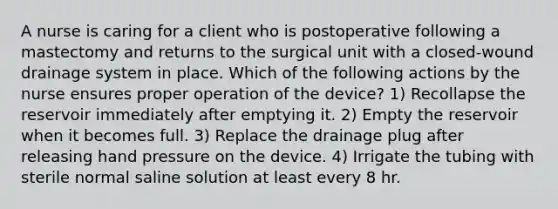 A nurse is caring for a client who is postoperative following a mastectomy and returns to the surgical unit with a closed-wound drainage system in place. Which of the following actions by the nurse ensures proper operation of the device? 1) Recollapse the reservoir immediately after emptying it. 2) Empty the reservoir when it becomes full. 3) Replace the drainage plug after releasing hand pressure on the device. 4) Irrigate the tubing with sterile normal saline solution at least every 8 hr.