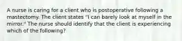 A nurse is caring for a client who is postoperative following a mastectomy. The client states "I can barely look at myself in the mirror." The nurse should identify that the client is experiencing which of the following?