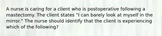 A nurse is caring for a client who is postoperative following a mastectomy. The client states "I can barely look at myself in the mirror." The nurse should identify that the client is experiencing which of the following?