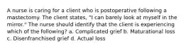 A nurse is caring for a client who is postoperative following a mastectomy. The client states, "I can barely look at myself in the mirror." The nurse should identify that the client is experiencing which of the following? a. Complicated grief b. Maturational loss c. Disenfranchised grief d. Actual loss