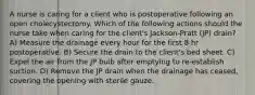 A nurse is caring for a client who is postoperative following an open cholecystectomy. Which of the following actions should the nurse take when caring for the client's Jackson-Pratt (JP) drain? A) Measure the drainage every hour for the first 8 hr postoperative. B) Secure the drain to the client's bed sheet. C) Expel the air from the JP bulb after emptying to re-establish suction. D) Remove the JP drain when the drainage has ceased, covering the opening with sterile gauze.