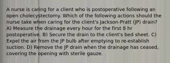 A nurse is caring for a client who is postoperative following an open cholecystectomy. Which of the following actions should the nurse take when caring for the client's Jackson-Pratt (JP) drain? A) Measure the drainage every hour for the first 8 hr postoperative. B) Secure the drain to the client's bed sheet. C) Expel the air from the JP bulb after emptying to re-establish suction. D) Remove the JP drain when the drainage has ceased, covering the opening with sterile gauze.