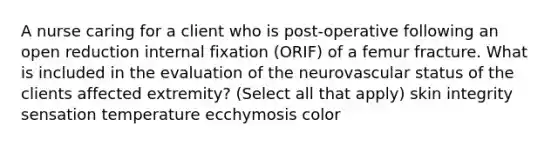 A nurse caring for a client who is post-operative following an open reduction internal fixation (ORIF) of a femur fracture. What is included in the evaluation of the neurovascular status of the clients affected extremity? (Select all that apply) skin integrity sensation temperature ecchymosis color