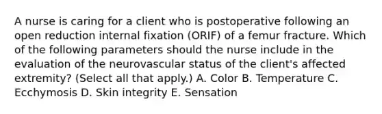 A nurse is caring for a client who is postoperative following an open reduction internal fixation (ORIF) of a femur fracture. Which of the following parameters should the nurse include in the evaluation of the neurovascular status of the client's affected extremity? (Select all that apply.) A. Color B. Temperature C. Ecchymosis D. Skin integrity E. Sensation