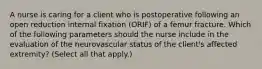 A nurse is caring for a client who is postoperative following an open reduction internal fixation (ORIF) of a femur fracture. Which of the following parameters should the nurse include in the evaluation of the neurovascular status of the client's affected extremity? (Select all that apply.)