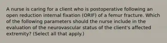 A nurse is caring for a client who is postoperative following an open reduction internal fixation (ORIF) of a femur fracture. Which of the following parameters should the nurse include in the evaluation of the neurovascular status of the client's affected extremity? (Select all that apply.)