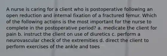 A nurse is caring for a client who is postoperative following an open reduction and internal fixation of a fractured femur. Which of the following actions is the most important for the nurse to complete in the postoperative period? a. medicate the client for pain b. instruct the client on use of diuretics c. perform a neurovascular check of the extremities d. direct the client to perform exercises of the ankle and toes