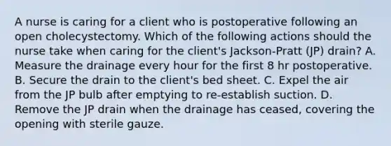 A nurse is caring for a client who is postoperative following an open cholecystectomy. Which of the following actions should the nurse take when caring for the client's Jackson-Pratt (JP) drain? A. Measure the drainage every hour for the first 8 hr postoperative. B. Secure the drain to the client's bed sheet. C. Expel the air from the JP bulb after emptying to re-establish suction. D. Remove the JP drain when the drainage has ceased, covering the opening with sterile gauze.