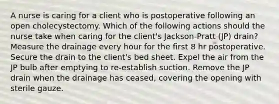 A nurse is caring for a client who is postoperative following an open cholecystectomy. Which of the following actions should the nurse take when caring for the client's Jackson-Pratt (JP) drain? Measure the drainage every hour for the first 8 hr postoperative. Secure the drain to the client's bed sheet. Expel the air from the JP bulb after emptying to re-establish suction. Remove the JP drain when the drainage has ceased, covering the opening with sterile gauze.