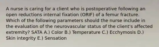 A nurse is caring for a client who is postoperative following an open reductions internal fixation (ORIF) of a femur fracture. Which of the following parameters should the nurse include in the evaluation of the neurovascular status of the client's affected extremity? SATA A.) Color B.) Temperature C.) Ecchymosis D.) Skin integrity E.) Sensation