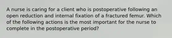 A nurse is caring for a client who is postoperative following an open reduction and internal fixation of a fractured femur. Which of the following actions is the most important for the nurse to complete in the postoperative period?