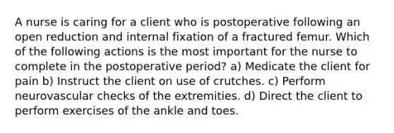 A nurse is caring for a client who is postoperative following an open reduction and internal fixation of a fractured femur. Which of the following actions is the most important for the nurse to complete in the postoperative period? a) Medicate the client for pain b) Instruct the client on use of crutches. c) Perform neurovascular checks of the extremities. d) Direct the client to perform exercises of the ankle and toes.