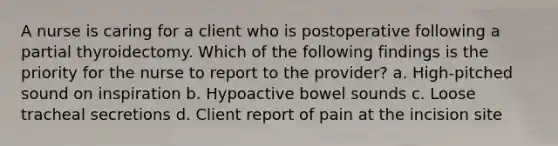 A nurse is caring for a client who is postoperative following a partial thyroidectomy. Which of the following findings is the priority for the nurse to report to the provider? a. High-pitched sound on inspiration b. Hypoactive bowel sounds c. Loose tracheal secretions d. Client report of pain at the incision site