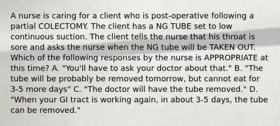 A nurse is caring for a client who is post-operative following a partial COLECTOMY. The client has a NG TUBE set to low continuous suction. The client tells the nurse that his throat is sore and asks the nurse when the NG tube will be TAKEN OUT. Which of the following responses by the nurse is APPROPRIATE at this time? A. "You'll have to ask your doctor about that." B. "The tube will be probably be removed tomorrow, but cannot eat for 3-5 more days" C. "The doctor will have the tube removed." D. "When your GI tract is working again, in about 3-5 days, the tube can be removed."