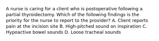 A nurse is caring for a client who is postoperative following a partial thyroidectomy. Which of the following findings is the priority for the nurse to report to the provider? A. Client reports pain at the incision site B. High-pitched sound on inspiration C. Hypoactive bowel sounds D. Loose tracheal sounds