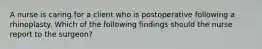 A nurse is caring for a client who is postoperative following a rhinoplasty. Which of the following findings should the nurse report to the surgeon?