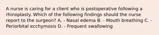 A nurse is caring for a client who is postoperative following a rhinoplasty. Which of the following findings should the nurse report to the surgeon? A. - Nasal edema B. - Mouth breathing C. - Periorbital ecchymosis D. - Frequent swallowing