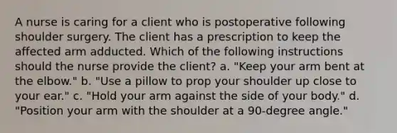 A nurse is caring for a client who is postoperative following shoulder surgery. The client has a prescription to keep the affected arm adducted. Which of the following instructions should the nurse provide the client? a. "Keep your arm bent at the elbow." b. "Use a pillow to prop your shoulder up close to your ear." c. "Hold your arm against the side of your body." d. "Position your arm with the shoulder at a 90-degree angle."