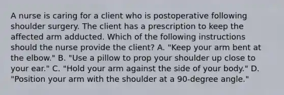 A nurse is caring for a client who is postoperative following shoulder surgery. The client has a prescription to keep the affected arm adducted. Which of the following instructions should the nurse provide the client? A. "Keep your arm bent at the elbow." B. "Use a pillow to prop your shoulder up close to your ear." C. "Hold your arm against the side of your body." D. "Position your arm with the shoulder at a 90-degree angle."