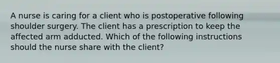 A nurse is caring for a client who is postoperative following shoulder surgery. The client has a prescription to keep the affected arm adducted. Which of the following instructions should the nurse share with the client?