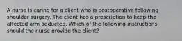 A nurse is caring for a client who is postoperative following shoulder surgery. The client has a prescription to keep the affected arm adducted. Which of the following instructions should the nurse provide the client?