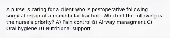 A nurse is caring for a client who is postoperative following surgical repair of a mandibular fracture. Which of the following is the nurse's priority? A) Pain control B) Airway managment C) Oral hygiene D) Nutritional support