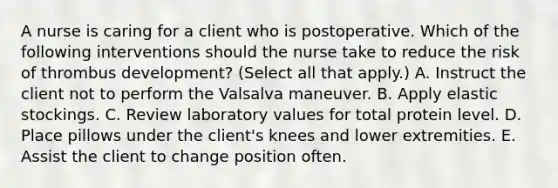 A nurse is caring for a client who is postoperative. Which of the following interventions should the nurse take to reduce the risk of thrombus development? (Select all that apply.) A. Instruct the client not to perform the Valsalva maneuver. B. Apply elastic stockings. C. Review laboratory values for total protein level. D. Place pillows under the client's knees and lower extremities. E. Assist the client to change position often.