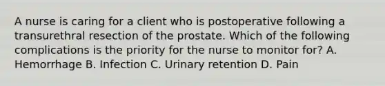 A nurse is caring for a client who is postoperative following a transurethral resection of the prostate. Which of the following complications is the priority for the nurse to monitor for? A. Hemorrhage B. Infection C. Urinary retention D. Pain