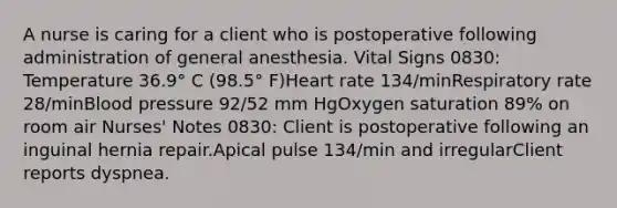 A nurse is caring for a client who is postoperative following administration of general anesthesia. Vital Signs 0830: Temperature 36.9° C (98.5° F)Heart rate 134/minRespiratory rate 28/minBlood pressure 92/52 mm HgOxygen saturation 89% on room air Nurses' Notes 0830: Client is postoperative following an inguinal hernia repair.Apical pulse 134/min and irregularClient reports dyspnea.