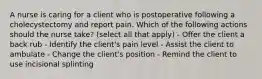 A nurse is caring for a client who is postoperative following a cholecystectomy and report pain. Which of the following actions should the nurse take? (select all that apply) - Offer the client a back rub - Identify the client's pain level - Assist the client to ambulate - Change the client's position - Remind the client to use incisional splinting