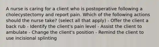 A nurse is caring for a client who is postoperative following a cholecystectomy and report pain. Which of the following actions should the nurse take? (select all that apply) - Offer the client a back rub - Identify the client's pain level - Assist the client to ambulate - Change the client's position - Remind the client to use incisional splinting