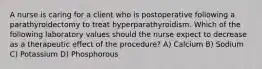 A nurse is caring for a client who is postoperative following a parathyroidectomy to treat hyperparathyroidism. Which of the following laboratory values should the nurse expect to decrease as a therapeutic effect of the procedure? A) Calcium B) Sodium C) Potassium D) Phosphorous