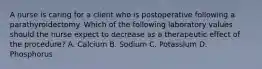 A nurse is caring for a client who is postoperative following a parathyroidectomy. Which of the following laboratory values should the nurse expect to decrease as a therapeutic effect of the procedure? A. Calcium B. Sodium C. Potassium D. Phosphorus