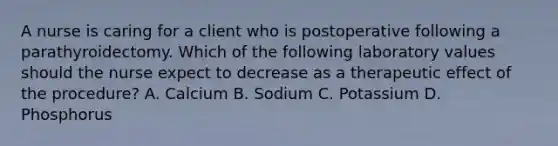 A nurse is caring for a client who is postoperative following a parathyroidectomy. Which of the following laboratory values should the nurse expect to decrease as a therapeutic effect of the procedure? A. Calcium B. Sodium C. Potassium D. Phosphorus