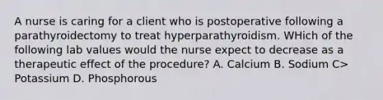 A nurse is caring for a client who is postoperative following a parathyroidectomy to treat hyperparathyroidism. WHich of the following lab values would the nurse expect to decrease as a therapeutic effect of the procedure? A. Calcium B. Sodium C> Potassium D. Phosphorous