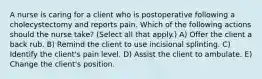 A nurse is caring for a client who is postoperative following a cholecystectomy and reports pain. Which of the following actions should the nurse take? (Select all that apply.) A) Offer the client a back rub. B) Remind the client to use incisional splinting. C) Identify the client's pain level. D) Assist the client to ambulate. E) Change the client's position.