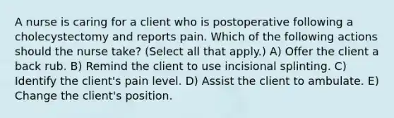 A nurse is caring for a client who is postoperative following a cholecystectomy and reports pain. Which of the following actions should the nurse take? (Select all that apply.) A) Offer the client a back rub. B) Remind the client to use incisional splinting. C) Identify the client's pain level. D) Assist the client to ambulate. E) Change the client's position.