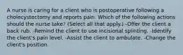 A nurse is caring for a client who is postoperative following a cholecystectomy and reports pain. Which of the following actions should the nurse take? (Select all that apply.) -Offer the client a back rub. -Remind the client to use incisional splinting. -Identify the client's pain level. -Assist the client to ambulate. -Change the client's position.