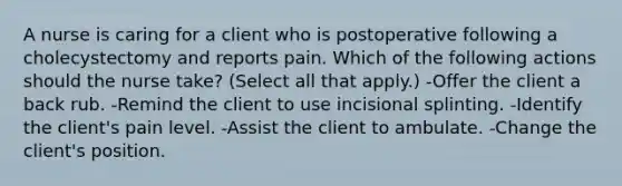 A nurse is caring for a client who is postoperative following a cholecystectomy and reports pain. Which of the following actions should the nurse take? (Select all that apply.) -Offer the client a back rub. -Remind the client to use incisional splinting. -Identify the client's pain level. -Assist the client to ambulate. -Change the client's position.