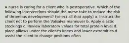 A nurse is caring for a client who is postoperative. Which of the following interventions should the nurse take to reduce the risk of thrombus development? (select all that apply) a. Instruct the client not to perform the Valsalva maneuver b. Apply elastic stockings c. Review laboratory values for total protein level d. place pillows under the client's knees and lower extremities d. assist the client to change positions often