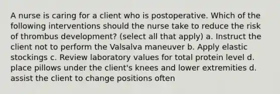 A nurse is caring for a client who is postoperative. Which of the following interventions should the nurse take to reduce the risk of thrombus development? (select all that apply) a. Instruct the client not to perform the Valsalva maneuver b. Apply elastic stockings c. Review laboratory values for total protein level d. place pillows under the client's knees and lower extremities d. assist the client to change positions often