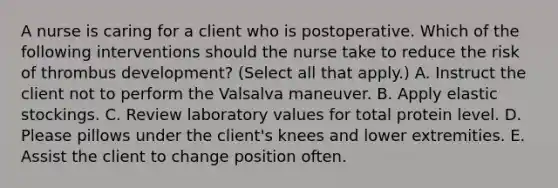 A nurse is caring for a client who is postoperative. Which of the following interventions should the nurse take to reduce the risk of thrombus development? (Select all that apply.) A. Instruct the client not to perform the Valsalva maneuver. B. Apply elastic stockings. C. Review laboratory values for total protein level. D. Please pillows under the client's knees and lower extremities. E. Assist the client to change position often.