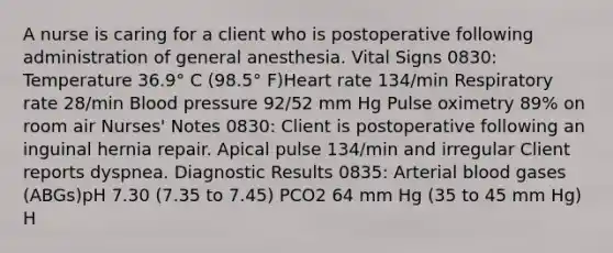 A nurse is caring for a client who is postoperative following administration of general anesthesia. Vital Signs 0830: Temperature 36.9° C (98.5° F)Heart rate 134/min Respiratory rate 28/min Blood pressure 92/52 mm Hg Pulse oximetry 89% on room air Nurses' Notes 0830: Client is postoperative following an inguinal hernia repair. Apical pulse 134/min and irregular Client reports dyspnea. Diagnostic Results 0835: Arterial blood gases (ABGs)pH 7.30 (7.35 to 7.45) PCO2 64 mm Hg (35 to 45 mm Hg) H