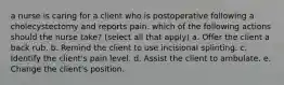 a nurse is caring for a client who is postoperative following a cholecystectomy and reports pain. which of the following actions should the nurse take? (select all that apply) a. Offer the client a back rub. b. Remind the client to use incisional splinting. c. Identify the client's pain level. d. Assist the client to ambulate. e. Change the client's position.