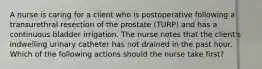 A nurse is caring for a client who is postoperative following a transurethral resection of the prostate (TURP) and has a continuous bladder irrigation. The nurse notes that the client's indwelling urinary catheter has not drained in the past hour. Which of the following actions should the nurse take first?