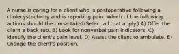 A nurse is caring for a client who is postoperative following a cholecystectomy and is reporting pain. Which of the following actions should the nurse take?(Select all that apply.) A) Offer the client a back rub. B) Look for nonverbal pain indicators. C) Identify the client's pain level. D) Assist the client to ambulate. E) Change the client's position.