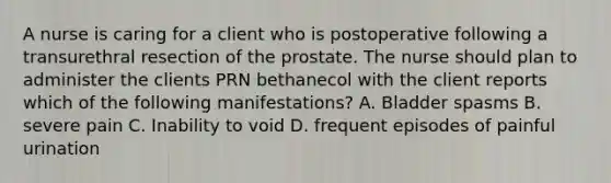 A nurse is caring for a client who is postoperative following a transurethral resection of the prostate. The nurse should plan to administer the clients PRN bethanecol with the client reports which of the following manifestations? A. Bladder spasms B. severe pain C. Inability to void D. frequent episodes of painful urination