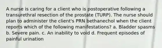 A nurse is caring for a client who is postoperative following a transurethral resection of the prostate (TURP). The nurse should plan to administer the client's PRN bethanechol when the client reports which of the following manifestations? a. Bladder spasms b. Severe pain. c. An inability to void d. Frequent episodes of painful urination